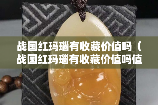 战国红玛瑙有收藏价值吗（战国红玛瑙有收藏价值吗值钱吗）