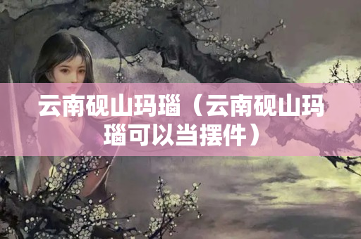 云南砚山玛瑙（云南砚山玛瑙可以当摆件）