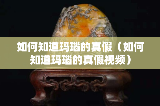 如何知道玛瑙的真假（如何知道玛瑙的真假视频）