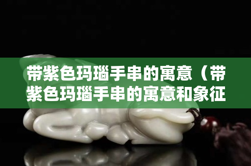 带紫色玛瑙手串的寓意（带紫色玛瑙手串的寓意和象征）