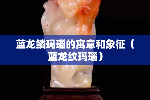 蓝龙鳞玛瑙的寓意和象征（蓝龙纹玛瑙）