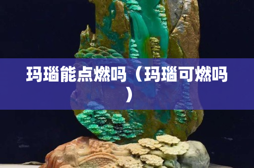 玛瑙能点燃吗（玛瑙可燃吗）