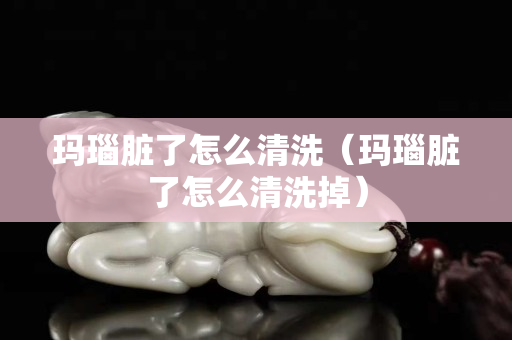 玛瑙脏了怎么清洗（玛瑙脏了怎么清洗掉）
