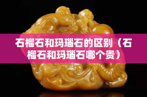 石榴石和玛瑙石的区别（石榴石和玛瑙石哪个贵）