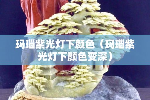 玛瑙紫光灯下颜色（玛瑙紫光灯下颜色变深）