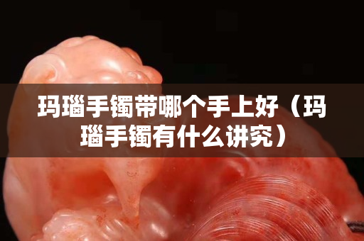 玛瑙手镯带哪个手上好（玛瑙手镯有什么讲究）