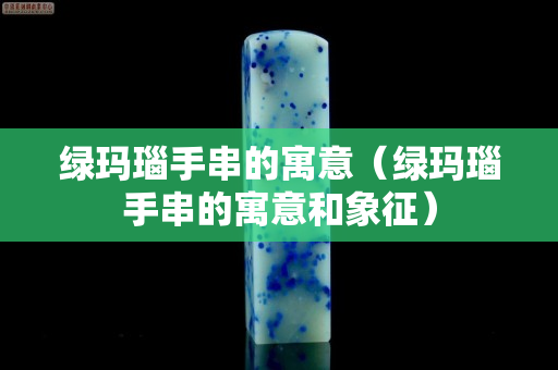 绿玛瑙手串的寓意（绿玛瑙手串的寓意和象征）