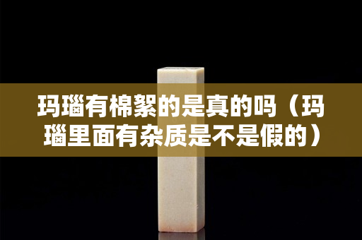 玛瑙有棉絮的是真的吗（玛瑙里面有杂质是不是假的）