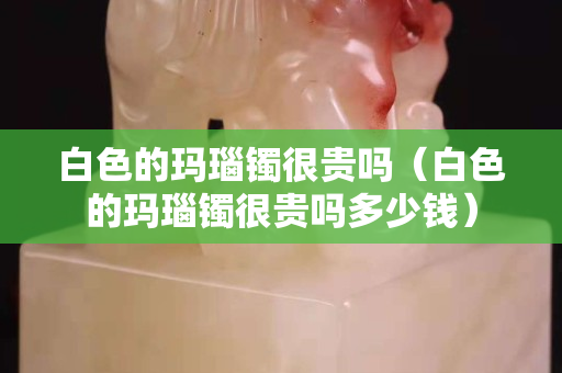 白色的玛瑙镯很贵吗（白色的玛瑙镯很贵吗多少钱）