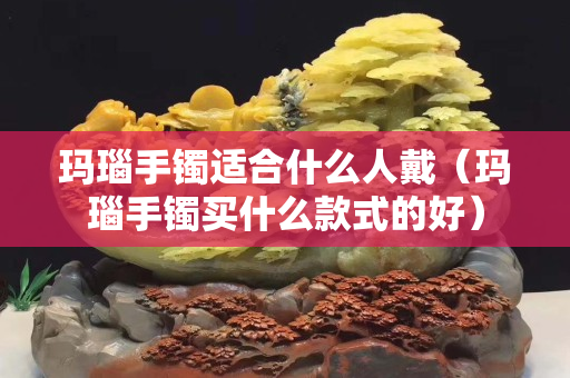玛瑙手镯适合什么人戴（玛瑙手镯买什么款式的好）