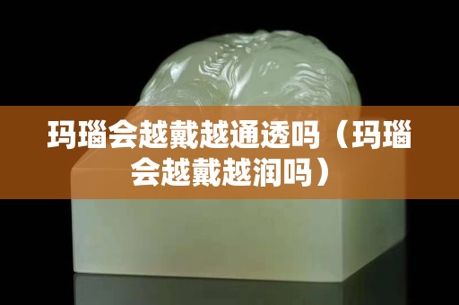 玛瑙会越戴越通透吗（玛瑙会越戴越润吗）