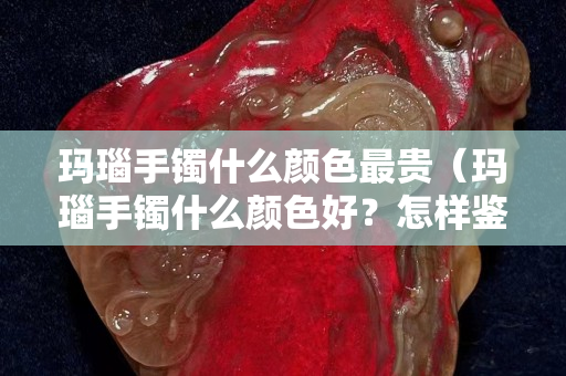 玛瑙手镯什么颜色最贵（玛瑙手镯什么颜色好？怎样鉴别玛瑙手镯是否染色）