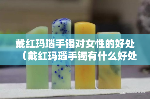 戴红玛瑙手镯对女性的好处（戴红玛瑙手镯有什么好处）