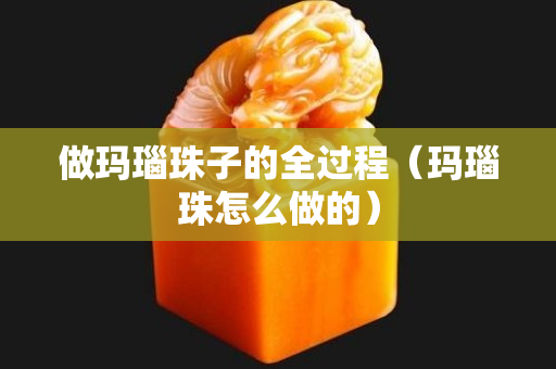 做玛瑙珠子的全过程（玛瑙珠怎么做的）