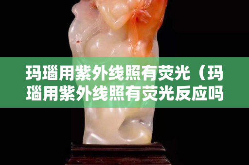 玛瑙用紫外线照有荧光（玛瑙用紫外线照有荧光反应吗）