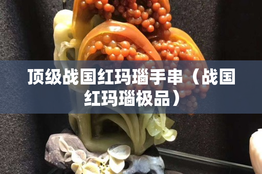 顶级战国红玛瑙手串（战国红玛瑙极品）