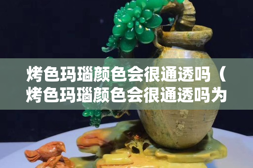 烤色玛瑙颜色会很通透吗（烤色玛瑙颜色会很通透吗为什么）
