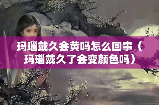 玛瑙戴久会黄吗怎么回事（玛瑙戴久了会变颜色吗）