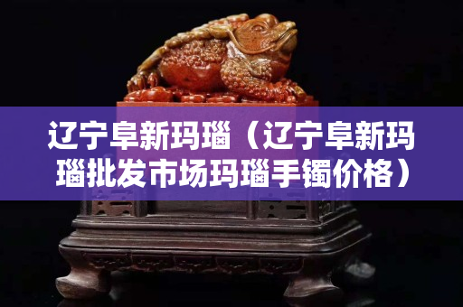 辽宁阜新玛瑙（辽宁阜新玛瑙批发市场玛瑙手镯价格）