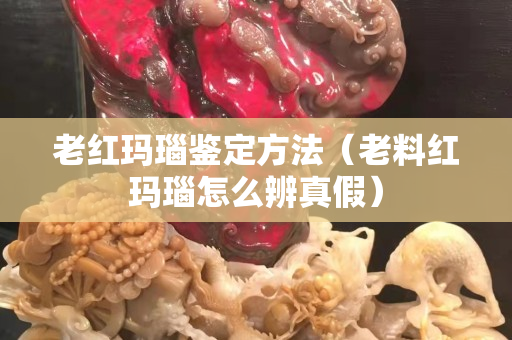 老红玛瑙鉴定方法（老料红玛瑙怎么辨真假）