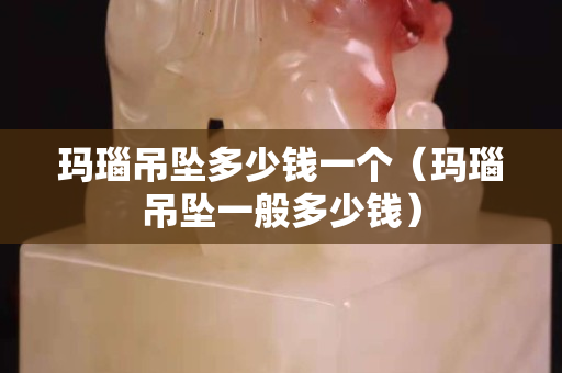 玛瑙吊坠多少钱一个（玛瑙吊坠一般多少钱）