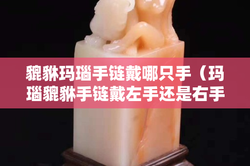 貔貅玛瑙手链戴哪只手（玛瑙貔貅手链戴左手还是右手）