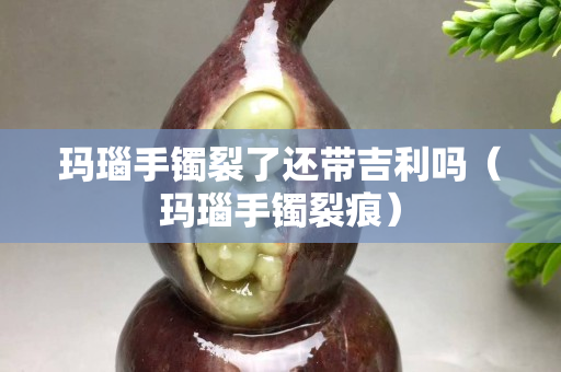 玛瑙手镯裂了还带吉利吗（玛瑙手镯裂痕）
