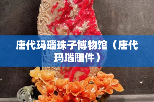 唐代玛瑙珠子博物馆（唐代玛瑙雕件）