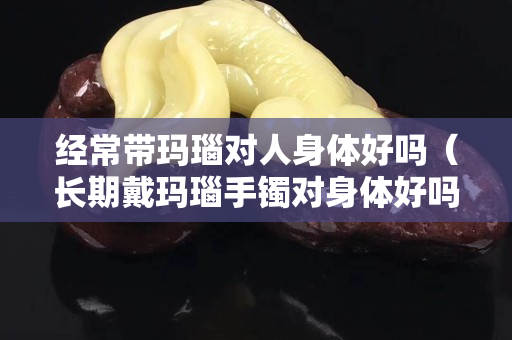 经常带玛瑙对人身体好吗（长期戴玛瑙手镯对身体好吗）