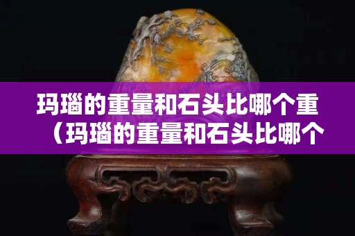 玛瑙的重量和石头比哪个重（玛瑙的重量和石头比哪个重些）