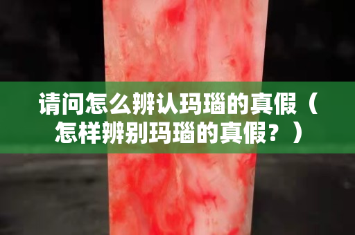 请问怎么辨认玛瑙的真假（怎样辨别玛瑙的真假？）