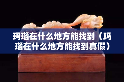 玛瑙在什么地方能找到（玛瑙在什么地方能找到真假）