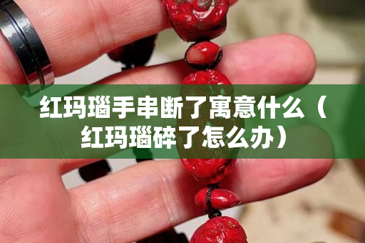 红玛瑙手串断了寓意什么（红玛瑙碎了怎么办）