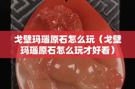 戈壁玛瑙原石怎么玩（戈壁玛瑙原石怎么玩才好看）