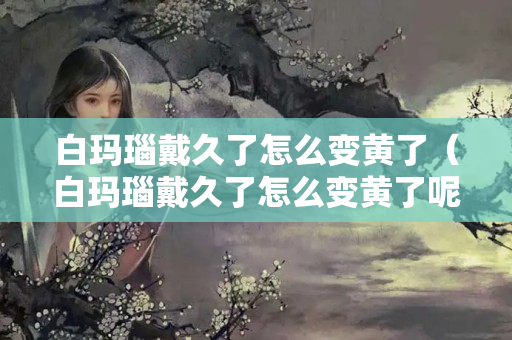 白玛瑙戴久了怎么变黄了（白玛瑙戴久了怎么变黄了呢）