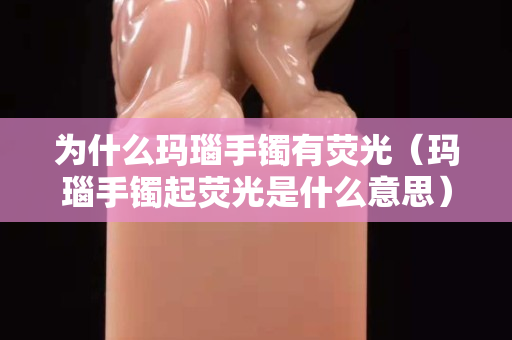 为什么玛瑙手镯有荧光（玛瑙手镯起荧光是什么意思）