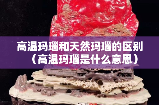 高温玛瑙和天然玛瑙的区别（高温玛瑙是什么意思）
