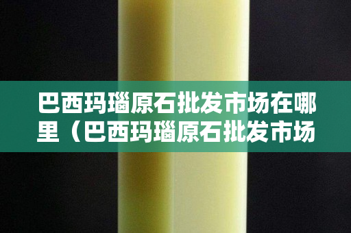 巴西玛瑙原石批发市场在哪里（巴西玛瑙原石批发市场在哪里呢）
