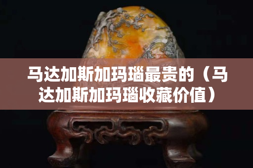 马达加斯加玛瑙最贵的（马达加斯加玛瑙收藏价值）