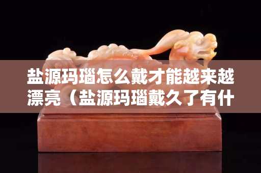 盐源玛瑙怎么戴才能越来越漂亮（盐源玛瑙戴久了有什么变化）