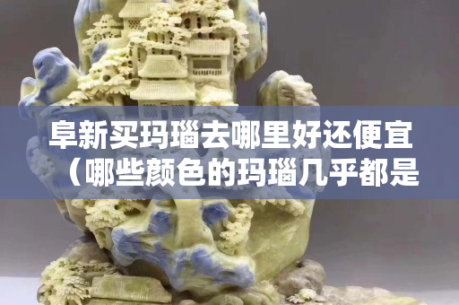 阜新买玛瑙去哪里好还便宜（哪些颜色的玛瑙几乎都是假的）