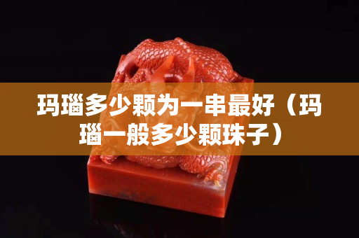玛瑙多少颗为一串最好（玛瑙一般多少颗珠子）