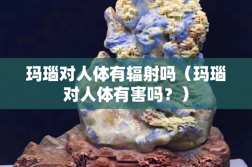 玛瑙对人体有辐射吗（玛瑙对人体有害吗？）