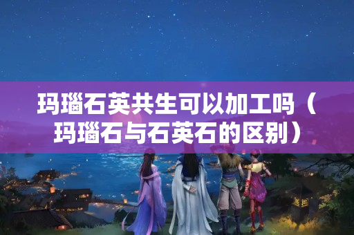 玛瑙石英共生可以加工吗（玛瑙石与石英石的区别）