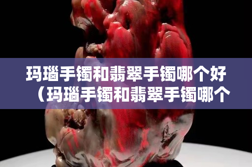 玛瑙手镯和翡翠手镯哪个好（玛瑙手镯和翡翠手镯哪个好看）