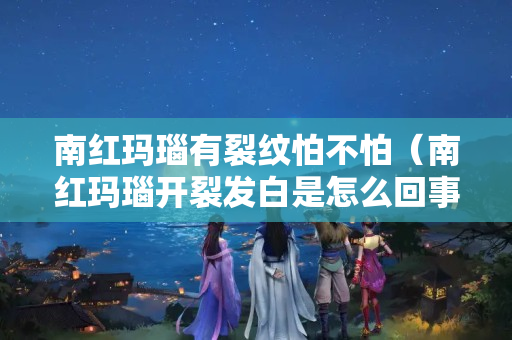 南红玛瑙有裂纹怕不怕（南红玛瑙开裂发白是怎么回事？）
