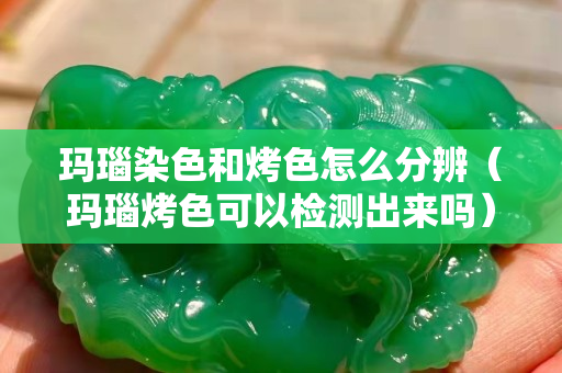 玛瑙染色和烤色怎么分辨（玛瑙烤色可以检测出来吗）