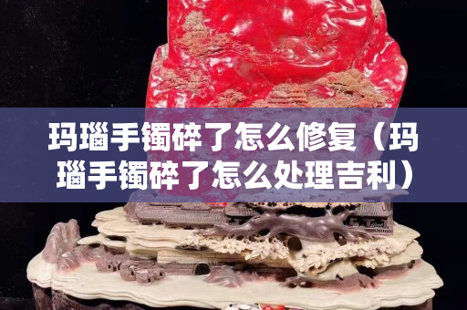 玛瑙手镯碎了怎么修复（玛瑙手镯碎了怎么处理吉利）
