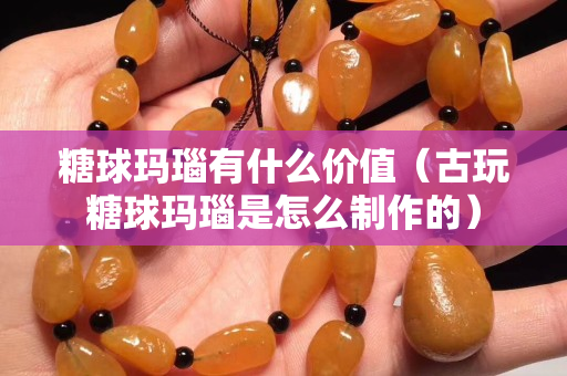 糖球玛瑙有什么价值（古玩糖球玛瑙是怎么制作的）