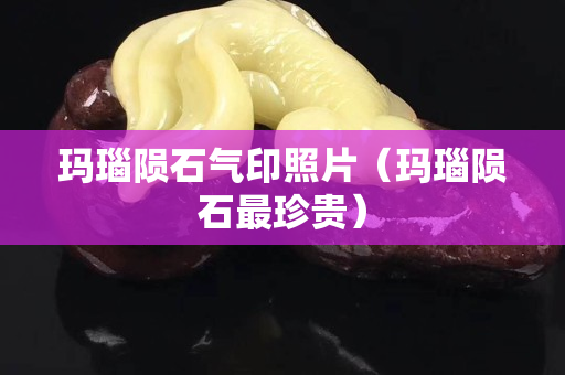 玛瑙陨石气印照片（玛瑙陨石最珍贵）